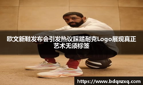 J9欧文新鞋发布会引发热议踩踏耐克Logo展现真正艺术无须标签